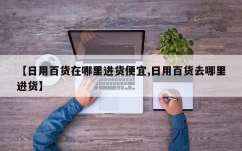 【日用百货在哪里进货便宜,日用百货去哪里进货】