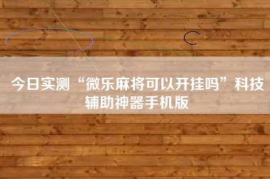 今日实测“微乐麻将可以开挂吗”科技辅助神器手机版 今日实测“微乐麻将可以开挂吗”科技辅助神器手机版
