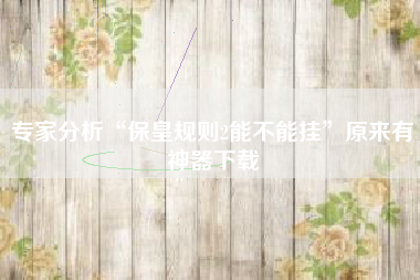 专家分析“保皇规则2能不能挂”原来有神器下载 专家分析“保皇规则2能不能挂”原来有神器下载