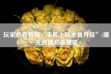 玩家必看教程“手机上玩水鱼开挂”(曝光透视必备猫腻