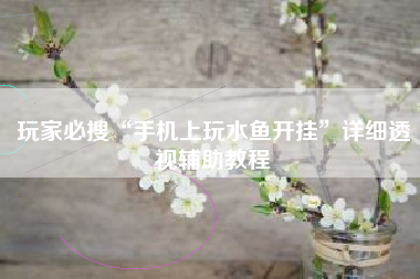 玩家必搜“手机上玩水鱼开挂”详细透视辅助教程 玩家必搜“手机上玩水鱼开挂”详细透视辅助教程