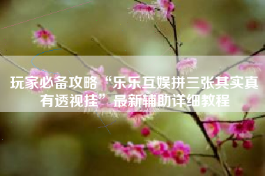 玩家必备攻略“乐乐互娱拼三张其实真有透视挂”最新辅助详细教程