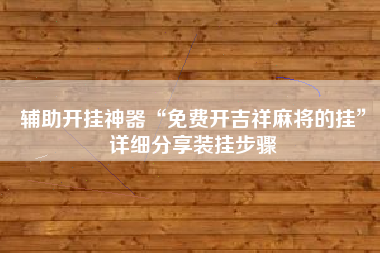 辅助开挂神器“免费开吉祥麻将的挂”详细分享装挂步骤 辅助开挂神器“免费开吉祥麻将的挂”详细分享装挂步骤