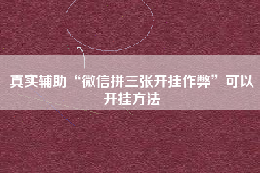 真实辅助“微信拼三张开挂作弊”可以开挂方法 真实辅助“微信拼三张开挂作弊”可以开挂方法