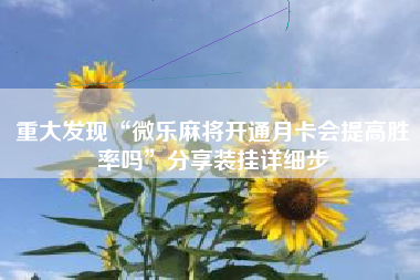 重大发现“微乐麻将开通月卡会提高胜率吗”分享装挂详细步 重大发现“微乐麻将开通月卡会提高胜率吗”分享装挂详细步