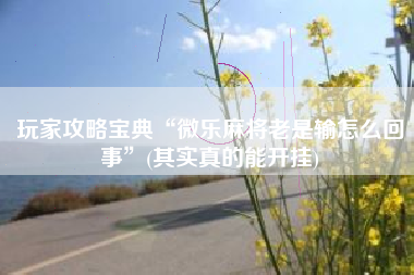 玩家攻略宝典“微乐麻将老是输怎么回事”(其实真的能开挂)