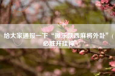 给大家通报一下“微乐陕西麻将外卦”(必胜开挂神 给大家通报一下“微乐陕西麻将外卦”(必胜开挂神