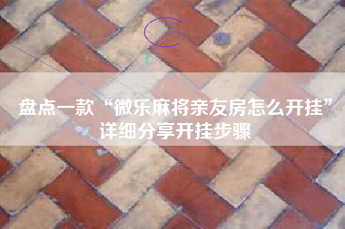 盘点一款“微乐麻将亲友房怎么开挂”详细分享开挂步骤 盘点一款“微乐麻将亲友房怎么开挂”详细分享开挂步骤